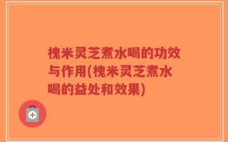 槐米灵芝煮水喝的功效与作用(槐米灵芝煮水喝的益处和效果)