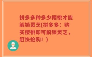 拼多多种多少樱桃才能解锁灵芝(拼多多：购买樱桃即可解锁灵芝，赶快抢购！)