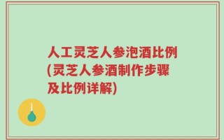 人工灵芝人参泡酒比例(灵芝人参酒制作步骤及比例详解)