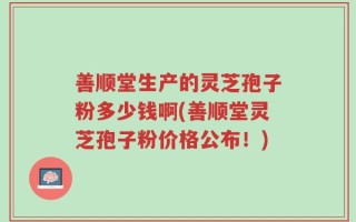 善顺堂生产的灵芝孢子粉多少钱啊(善顺堂灵芝孢子粉价格公布！)
