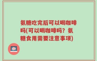 氨糖吃完后可以喝咖啡吗(可以喝咖啡吗？氨糖食用需要注意事项)