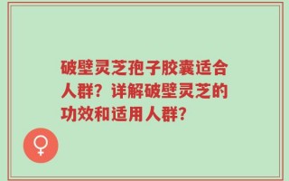 破壁灵芝孢子胶囊适合人群？详解破壁灵芝的功效和适用人群？