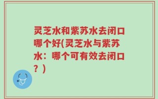灵芝水和紫苏水去闭口哪个好(灵芝水与紫苏水：哪个可有效去闭口？)
