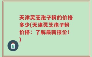 天津灵芝孢子粉的价格多少(天津灵芝孢子粉价格：了解最新报价！)
