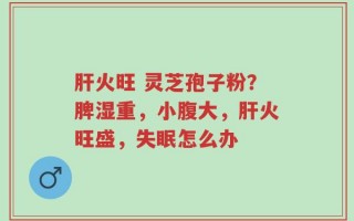 肝火旺 灵芝孢子粉？脾湿重，小腹大，肝火旺盛，失眠怎么办