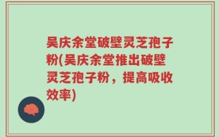 吴庆余堂破壁灵芝孢子粉(吴庆余堂推出破壁灵芝孢子粉，提高吸收效率)