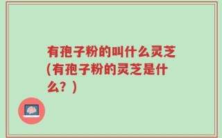 有孢子粉的叫什么灵芝(有孢子粉的灵芝是什么？)
