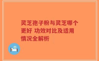 灵芝孢子粉与灵芝哪个更好 功效对比及适用情况全解析