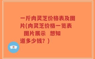 一斤肉灵芝价格表及图片(肉灵芝价格一览表  图片展示  想知道多少钱？)