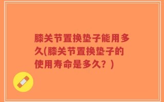 膝关节置换垫子能用多久(膝关节置换垫子的使用寿命是多久？)