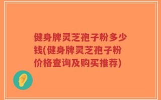 健身牌灵芝孢子粉多少钱(健身牌灵芝孢子粉价格查询及购买推荐)