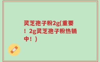 灵芝孢子粉2g(重要！2g灵芝孢子粉热销中！)