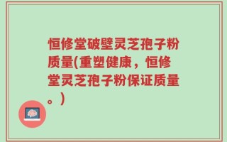 恒修堂破壁灵芝孢子粉质量(重塑健康，恒修堂灵芝孢子粉保证质量。)