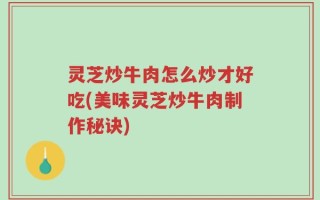 灵芝炒牛肉怎么炒才好吃(美味灵芝炒牛肉制作秘诀)