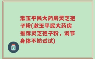 漱玉平民大药房灵芝孢子粉(漱玉平民大药房推荐灵芝孢子粉，调节身体不妨试试)