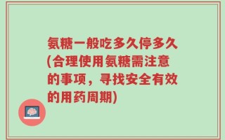 氨糖一般吃多久停多久(合理使用氨糖需注意的事项，寻找安全有效的用药周期)