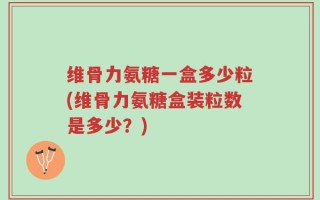 维骨力氨糖一盒多少粒(维骨力氨糖盒装粒数是多少？)