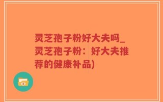 灵芝孢子粉好大夫吗_灵芝孢子粉：好大夫推荐的健康补品)
