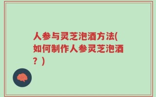 人参与灵芝泡酒方法(如何制作人参灵芝泡酒？)