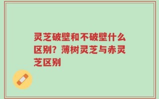 灵芝破壁和不破壁什么区别？薄树灵芝与赤灵芝区别