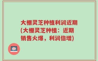 大棚灵芝种植利润近期(大棚灵芝种植：近期销售火爆，利润倍增)