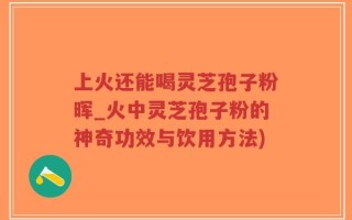 上火还能喝灵芝孢子粉晖_火中灵芝孢子粉的神奇功效与饮用方法)