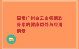 探索广州白云山氨糖软骨素的健康益处与应用前景