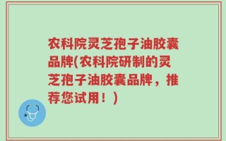 农科院灵芝孢子油胶囊品牌(农科院研制的灵芝孢子油胶囊品牌，推荐您试用！)