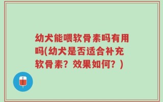 幼犬能喂软骨素吗有用吗(幼犬是否适合补充软骨素？效果如何？)