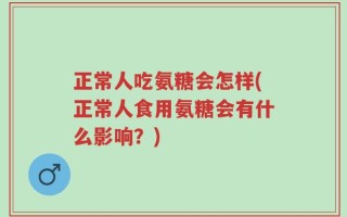 正常人吃氨糖会怎样(正常人食用氨糖会有什么影响？)