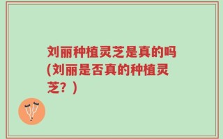 刘丽种植灵芝是真的吗(刘丽是否真的种植灵芝？)