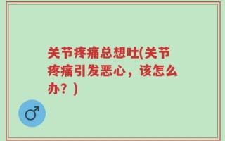关节疼痛总想吐(关节疼痛引发恶心，该怎么办？)