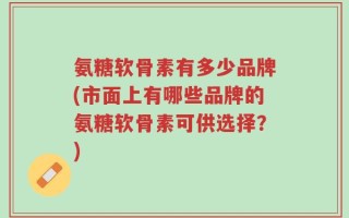 氨糖软骨素有多少品牌(市面上有哪些品牌的氨糖软骨素可供选择？)