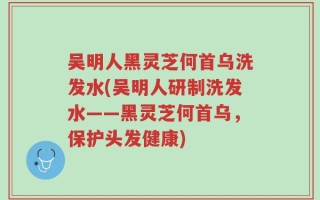 吴明人黑灵芝何首乌洗发水(吴明人研制洗发水——黑灵芝何首乌，保护头发健康)