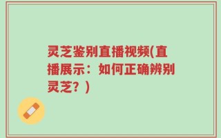 灵芝鉴别直播视频(直播展示：如何正确辨别灵芝？)