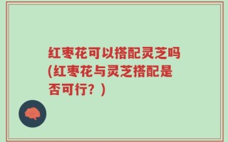 红枣花可以搭配灵芝吗(红枣花与灵芝搭配是否可行？)