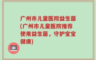 广州市儿童医院益生菌(广州市儿童医院推荐使用益生菌，守护宝宝健康)