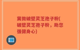 冀微破壁灵芝孢子粉(破壁灵芝孢子粉，助您强健身心)
