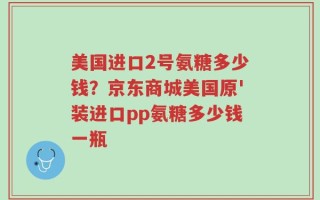 美国进口2号氨糖多少钱？京东商城美国原'装进口pp氨糖多少钱一瓶