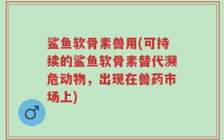 鲨鱼软骨素兽用(可持续的鲨鱼软骨素替代濒危动物，出现在兽药市场上)