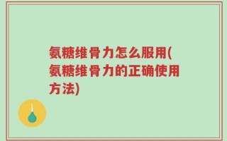 氨糖维骨力怎么服用(氨糖维骨力的正确使用方法)