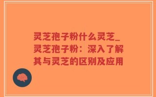 灵芝孢子粉什么灵芝_灵芝孢子粉：深入了解其与灵芝的区别及应用