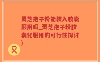 灵芝孢子粉能装入胶囊服用吗_灵芝孢子粉胶囊化服用的可行性探讨)