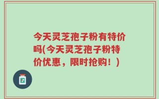 今天灵芝孢子粉有特价吗(今天灵芝孢子粉特价优惠，限时抢购！)