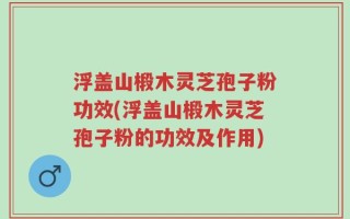 浮盖山椴木灵芝孢子粉功效(浮盖山椴木灵芝孢子粉的功效及作用)