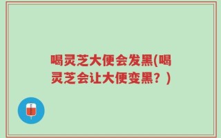 喝灵芝大便会发黑(喝灵芝会让大便变黑？)