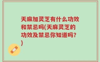 天麻加灵芝有什么功效和禁忌吗(天麻灵芝的功效及禁忌你知道吗？)