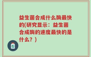 益生菌合成什么酶最快的(研究显示：益生菌合成酶的速度最快的是什么？)