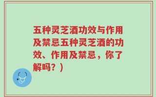 五种灵芝酒功效与作用及禁忌五种灵芝酒的功效、作用及禁忌，你了解吗？)