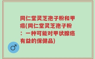 同仁堂灵芝孢子粉和甲癌(同仁堂灵芝孢子粉：一种可能对甲状腺癌有益的保健品)